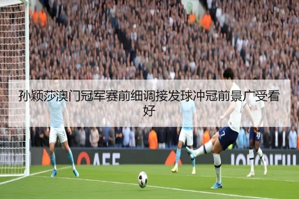 孙颖莎澳门冠军赛前细调接发球冲冠前景广受看好