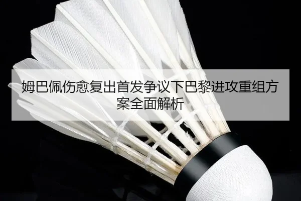姆巴佩伤愈复出首发争议下巴黎进攻重组方案全面解析